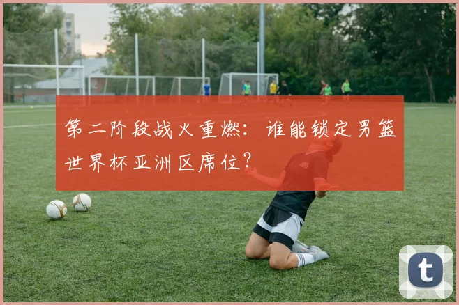 第二阶段战火重燃：谁能锁定男篮世界杯亚洲区席位？