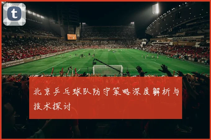 北京乒乓球队防守策略深度解析与技术探讨