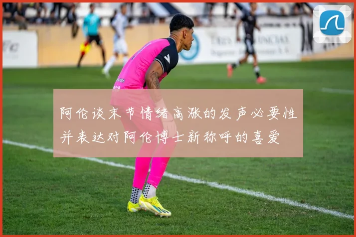 阿伦谈末节情绪高涨的发声必要性并表达对阿伦博士新称呼的喜爱