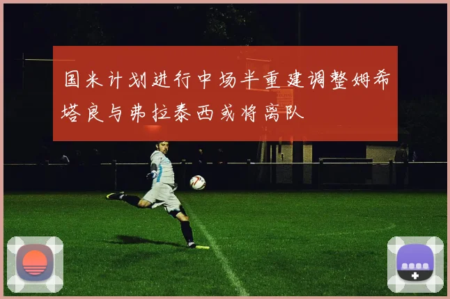 国米计划进行中场半重建调整姆希塔良与弗拉泰西或将离队
