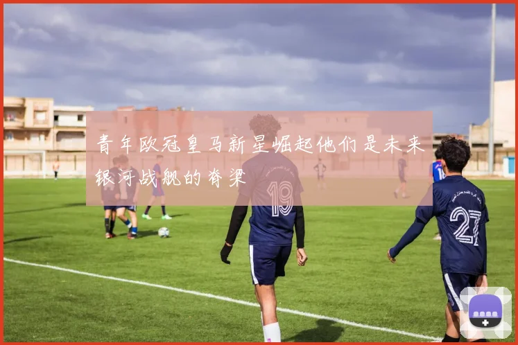 青年欧冠皇马新星崛起他们是未来银河战舰的脊梁