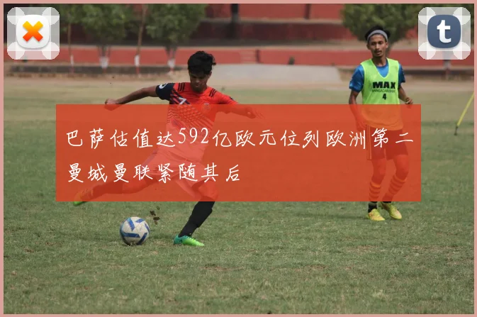 巴萨估值达592亿欧元位列欧洲第二曼城曼联紧随其后